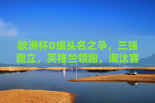 欧洲杯D组头名之争，三强鼎立，英格兰领跑，淘汰赛或遇死亡之组考验