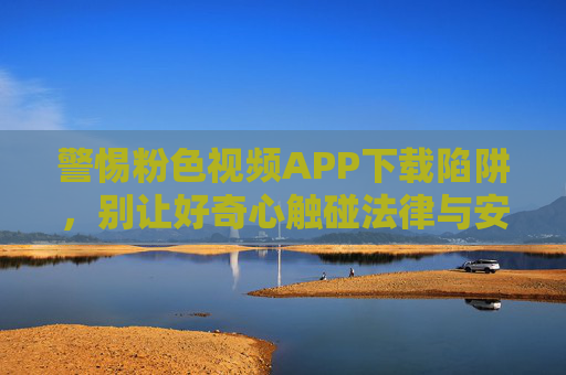 警惕粉色视频APP下载陷阱，别让好奇心触碰法律与安全红线，警惕粉色视频APP下载陷阱，好奇心莫触法律安全红线