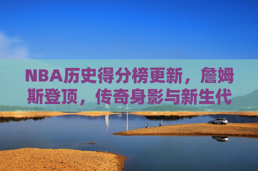 NBA历史得分榜更新，詹姆斯登顶，传奇身影与新生代力量的交织，詹姆斯登顶NBA历史得分榜，传奇身影与新生代力量交织