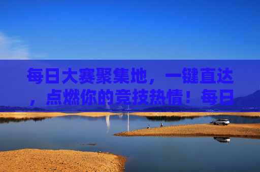 每日大赛聚集地，一键直达，点燃你的竞技热情！每日大赛聚集地，一键直达，点燃竞技热情