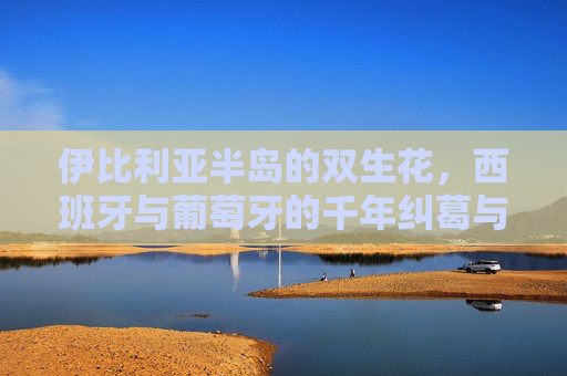 伊比利亚半岛的双生花，西班牙与葡萄牙的千年纠葛与共生，伊比利亚双生花，西葡千年纠葛共生