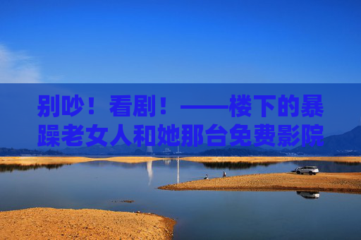 别吵！看剧！——楼下的暴躁老女人和她那台免费影院，楼下的暴躁老女人和她那台免费影院