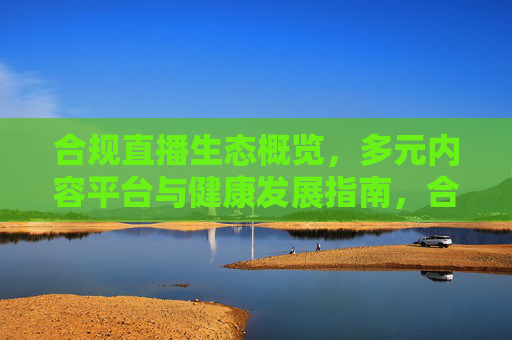合规直播生态概览，多元内容平台与健康发展指南，合规直播生态，多元内容平台健康发展指南