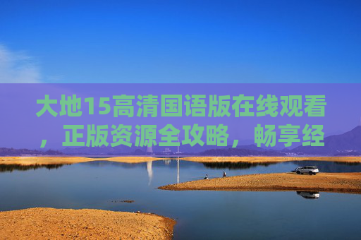 大地15高清国语版在线观看，正版资源全攻略，畅享经典剧集魅力，大地15高清国语版正版资源在线观看全攻略，畅享经典剧集魅力