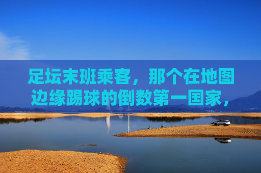 足坛末班乘客，那个在地图边缘踢球的倒数第一国家，足坛末班乘客，地图边缘的倒数第一国家