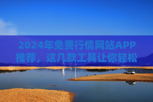 2024年免费行情网站APP推荐，这几款工具让你轻松掌握市场动态，2024年免费行情APP推荐，轻松掌握市场动态的工具