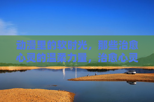 动漫里的软时光，那些治愈心灵的温柔力量，治愈心灵的动漫软时光