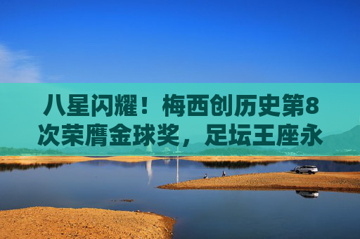 八星闪耀！梅西创历史第8次荣膺金球奖，足坛王座永铸，八星闪耀！梅西创历史第八次荣膺金球王座