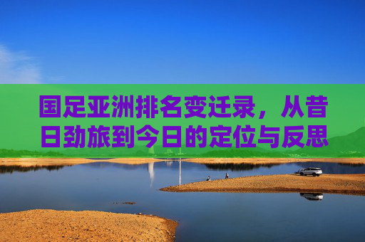 国足亚洲排名变迁录，从昔日劲旅到今日的定位与反思，国足亚洲排名变迁，从昔日劲旅到今日定位的反思