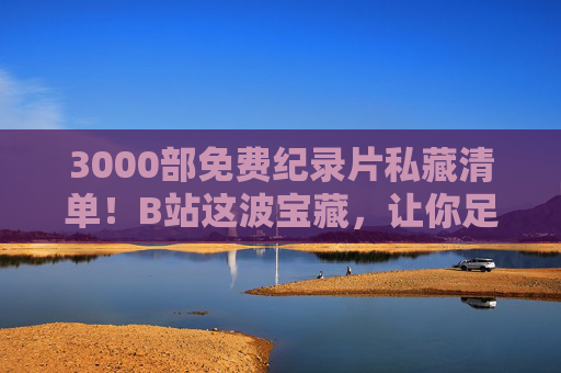 3000部免费纪录片私藏清单！B站这波宝藏，让你足不出户看遍世界，3000部免费纪录片！B站宝藏清单，足不出户看遍世界