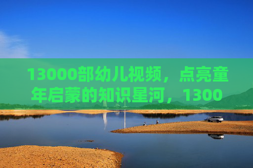 13000部幼儿视频，点亮童年启蒙的知识星河，13000部幼儿视频，点亮童年启蒙的知识星河