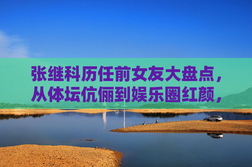 张继科历任前女友大盘点，从体坛伉俪到娱乐圈红颜，情路历程引关注