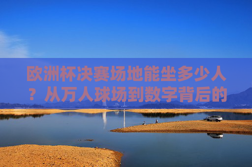 欧洲杯决赛场地能坐多少人？从万人球场到数字背后的赛事密码，欧洲杯决赛场地容量，万人球场与数字背后的赛事密码