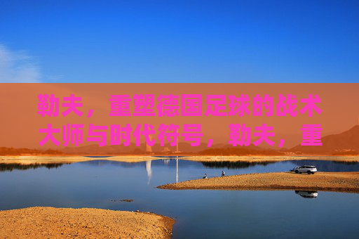 勒夫，重塑德国足球的战术大师与时代符号，勒夫，重塑德国足球的战术大师与时代符号