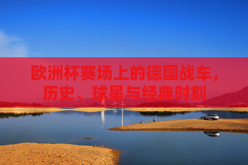 欧洲杯赛场上的德国战车,历史、球星与经典时刻 欧洲杯赛场上的德国战车,历史、球星与经典时刻