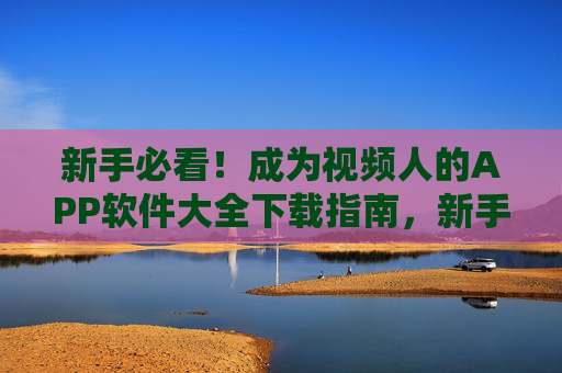 新手必看！成为视频人的APP软件大全下载指南，新手必看，视频人APP软件大全下载指南