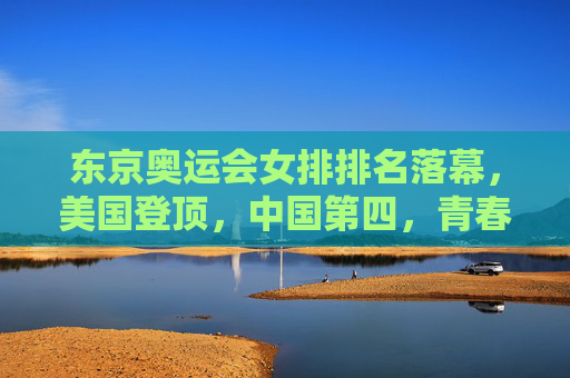 东京奥运会女排排名落幕，美国登顶，中国第四，青春与传承的赛场回响，东京奥运会女排落幕，美国登顶中国第四，青春与传承赛场回响