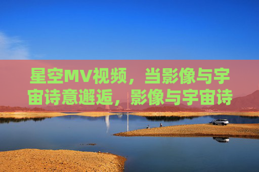 星空MV视频，当影像与宇宙诗意邂逅，影像与宇宙诗意的星空邂逅