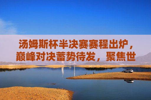 汤姆斯杯半决赛赛程出炉，巅峰对决蓄势待发，聚焦世界羽坛顶尖对决，汤姆斯杯半决赛赛程出炉，巅峰对决聚焦世界羽坛顶尖
