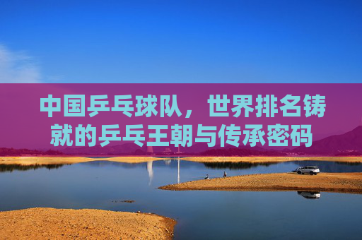 中国乒乓球队，世界排名铸就的乒乓王朝与传承密码