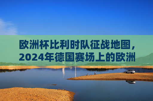 欧洲杯比利时队征战地图，2024年德国赛场上的欧洲红魔主场，2024欧洲杯比利时队征战地图，德国赛场上的欧洲红魔主场