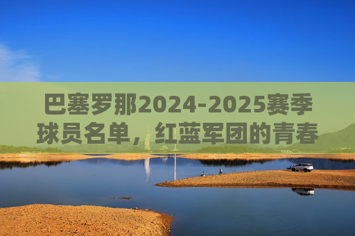 巴塞罗那2024-2025赛季球员名单，红蓝军团的青春风暴与冠军拼图，巴塞罗那2024-2025赛季球员名单，青春风暴铸就冠军拼图