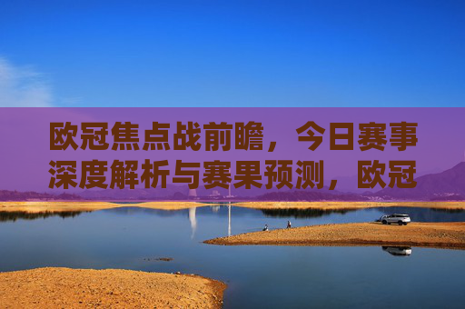 欧冠焦点战前瞻，今日赛事深度解析与赛果预测，欧冠焦点战前瞻，今日赛事深度解析与赛果预测