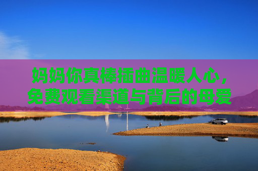 妈妈你真棒插曲温暖人心，免费观看渠道与背后的母爱力量，妈妈你真棒插曲，免费观看渠道里的母爱温暖力量