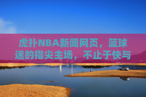 虎扑NBA新闻网页，篮球迷的指尖主场，不止于快与全