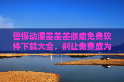 警惕动漫差差差很痛免费软件下载大全，别让免费成为你的痛点，警惕免费动漫软件下载陷阱，别让免费成你的痛点