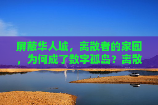 屏蔽华人城，离散者的家园，为何成了数字孤岛？离散者家园华人城缘何成数字孤岛？