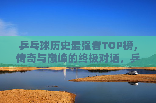乒乓球历史最强者TOP榜，传奇与巅峰的终极对话，乒乓球历史最强者TOP榜，传奇与巅峰的终极对话