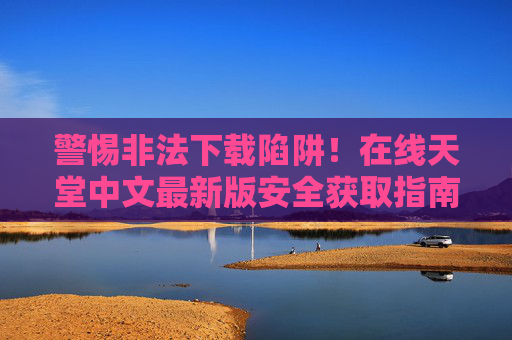 警惕非法下载陷阱！在线天堂中文最新版安全获取指南——远离盗版，守护正版生态