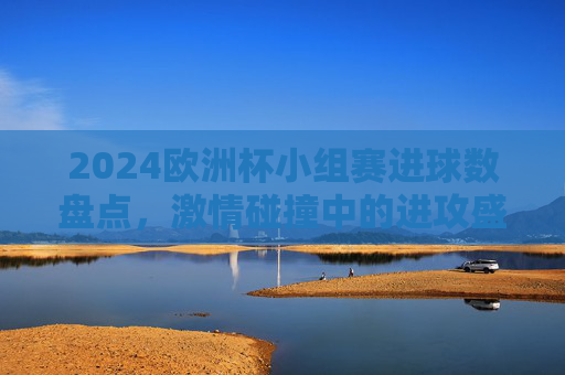 2024欧洲杯小组赛进球数盘点，激情碰撞中的进攻盛宴，2024欧洲杯小组赛进球盛宴盘点