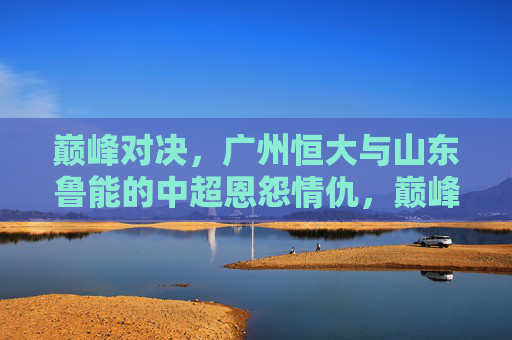 巅峰对决，广州恒大与山东鲁能的中超恩怨情仇，巅峰对决，广州恒大与山东鲁能的中超恩怨情仇
