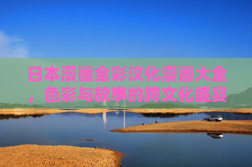 日本漫画全彩汉化漫画大全，色彩与故事的跨文化盛宴，全彩汉化日本漫画，色彩与故事的跨文化盛宴