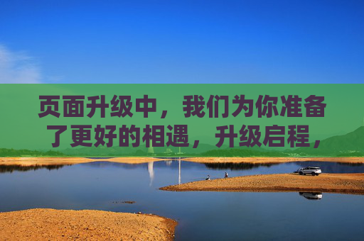 页面升级中，我们为你准备了更好的相遇，升级启程，与你赴更好的相遇