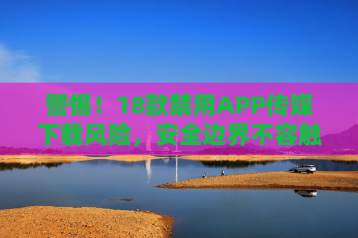 警惕！18款禁用APP传媒下载风险，安全边界不容触碰