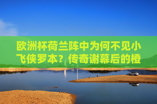 欧洲杯荷兰阵中为何不见小飞侠罗本？传奇谢幕后的橙衣军新征程，欧洲杯荷兰阵，罗本传奇谢幕，橙衣军新征程
