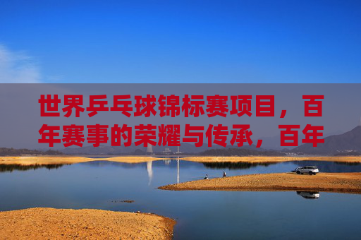 世界乒乓球锦标赛项目，百年赛事的荣耀与传承，百年世乒赛，荣耀与传承的乒乓史诗