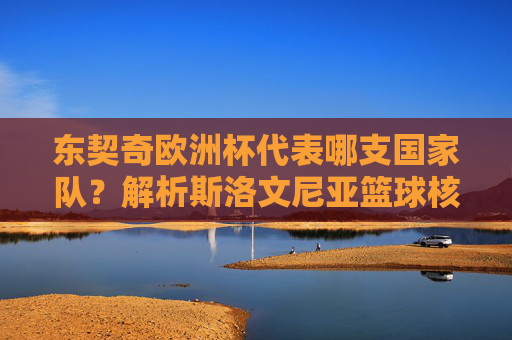 东契奇欧洲杯代表哪支国家队？解析斯洛文尼亚篮球核心的国家队征程，东契奇欧洲杯代表斯洛文尼亚，国家队征程解析