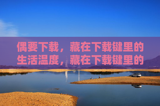 偶要下载，藏在下载键里的生活温度，藏在下载键里的生活温度
