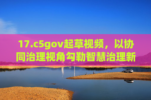 17.c5gov起草视频，以协同治理视角勾勒智慧治理新图景，c5gov以协同治理视角勾勒智慧治理新图景