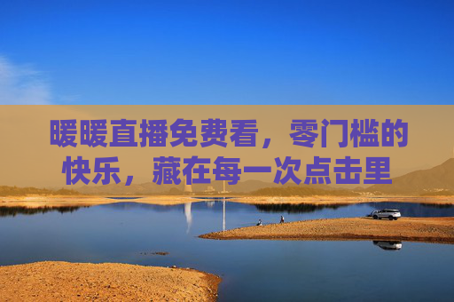 暖暖直播免费看，零门槛的快乐，藏在每一次点击里