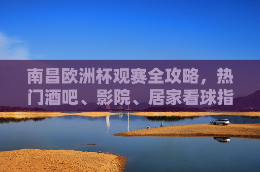南昌欧洲杯观赛全攻略，热门酒吧、影院、居家看球指南