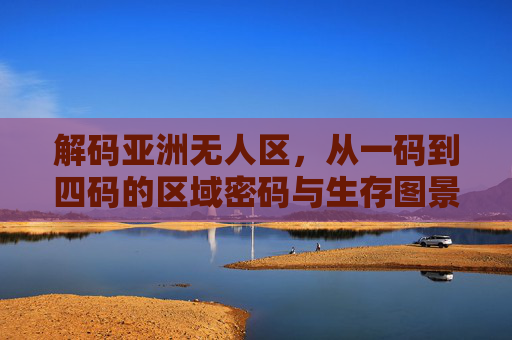 解码亚洲无人区，从一码到四码的区域密码与生存图景，解码亚洲无人区，一码到四码的区域密码与生存图景