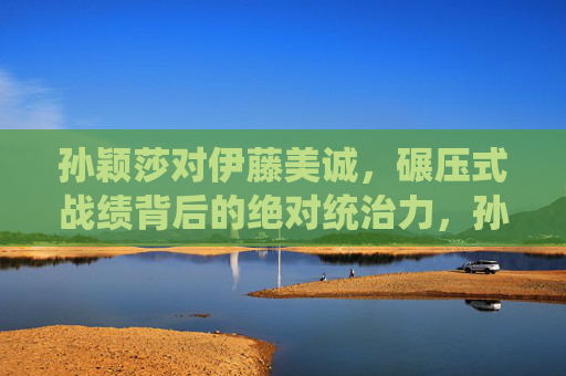 孙颖莎对伊藤美诚，碾压式战绩背后的绝对统治力，孙颖莎对伊藤美诚，碾压式战绩背后的绝对统治力