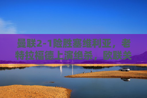 曼联2-1险胜塞维利亚，老特拉福德上演绝杀，欧联关键战拿下三分，曼联老特拉福德绝杀欧联关键战2-1险胜塞维利亚