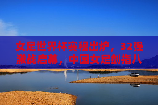 女足世界杯赛程出炉，32强激战启幕，中国女足剑指八强，女足世界杯32强激战启幕 中国女足剑指八强