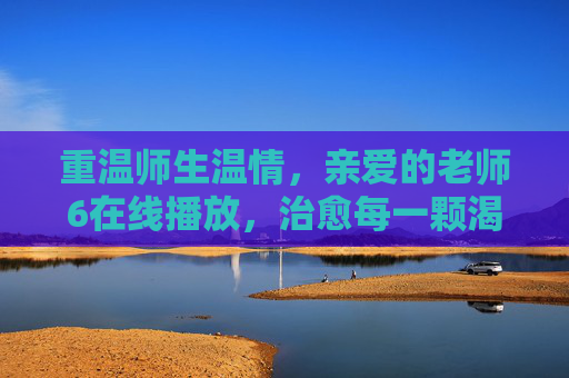 重温师生温情，亲爱的老师6在线播放，治愈每一颗渴望成长的心，亲爱的老师6在线播放，重温师生温情，治愈成长渴望